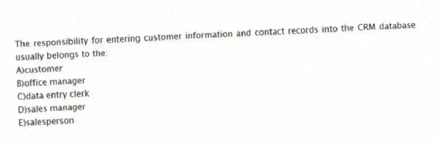 The responsibility for entering customer information and contact records into the CRM database usually belongs to the:
A)customer
B)office manager
C)data entry clerk
D)sales manager
E)salesperson