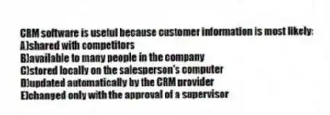 CRM software is useful because customer information is most likely:
A)shared with competitors
B)available to many people in the company
C)stored locally on the salesperson's computer
D)updated automatically by the CRM provider
E)changed only with the approval of a supervisor
