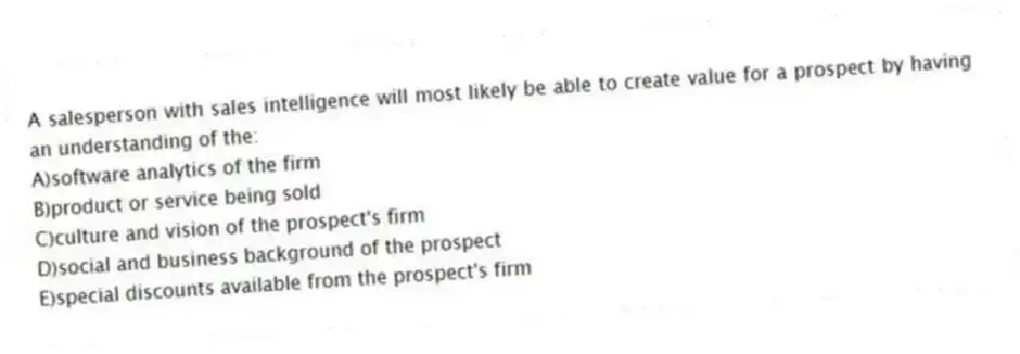 A salesperson with sales intelligence will most likely be able to create value for a prospect by having an understanding of the:
A)software analytics of the firm
B)product or service being sold
C)culture and vision of the prospect's firm
D)social and business background of the prospect
E)special discounts available from the prospect's firm