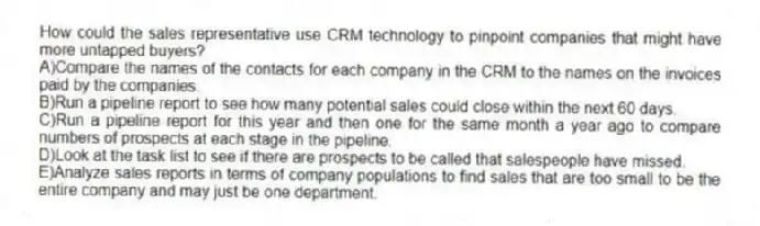 How could the sales representative use CRM technology to pinpoint companies that might have more untapped buyers?
A)Compare the names of the contacts for each company in the CRM to the names on the invoices paid by the companies.
B)Run a pipeline report to see how many potential sales could close within the next 60 days.
C)Run a pipeline report for this year and then one for the same month a year ago to compare numbers of prospects at each stage in the pipeline.
D)Look at the task list to see if there are prospects to be called that salespeople have missed.
E)Analyze sales reports in terms of company populations to find sales that are too small to be the entire company and may just be one department.