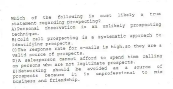 Which of the following is most likely a true statement regarding prospecting?
A)Personal observation is an unlikely prospecting technique.
B)Cold call prospecting is a systematic approach to identifying prospects.
C)The response rate for e-mails is high,so they are a valid source of prospects.
D)A salesperson cannot afford to spend time calling on persons who are not legitimate prospects.
E)Networking should be avoided as a source of prospects because it is unprofessional to mix business and friendship.