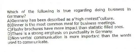 Which of the following is true regarding doing business in Germany?
A)Germany has been described as a"high context"culture.
B)Dinner is the most common meal for business meetings.
C)Flashy brochures have more impact than statistic-filled ones.
D)There is a strong emphasis on punctuality in Germany.
E)Non-verbal communication is more important than the words used to communicate.