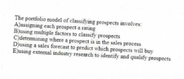 The portfolio model of classifying prospects involves:
A)assigning each prospect a rating
B)using multiple factors to classify prospects
C)determining where a prospect is in the sales process
D)using a sales forecast to predict which prospects will buy
E)using external industry research to identify and qualify prospects
