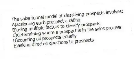 The sales funnel model of classifying prospects involves:
A)assigning each prospect a rating
B)using multiple factors to classify prospects
C)determining where a prospect is in the sales process
D)counting all prospects equally
E)asking directed questions to prospects