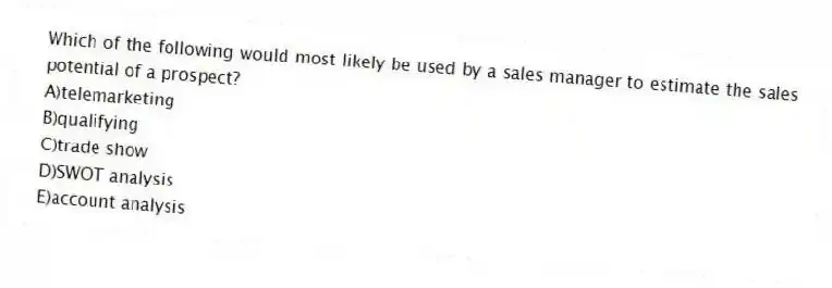 Which of the following would most likely be used by a sales manager to estimate the sales potential of a prospect?
A)telemarketing
B)qualifying
C)trade show
D)SWOT analysis
E)account analysis