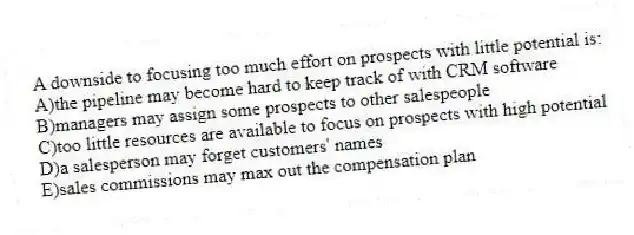 A downside to focusing too much effort on prospects with little potential is:
A)the pipeline may become hard to keep track of with CRM software
B)managers may assign some prospects to other salespeople
C)too little resources are available to focus on prospects with high potential
D)a salesperson may forget customers' names
E)sales commissions may max out the compensation plan