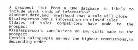 A prospect list from a CRM database is likely to include which kinds of information?
A)amount,date,and likelihood that a sale will close
B)salesperson bonus information on closed sales
C)dates of sales competitors have made to the prospect
D)salesperson's conclusions on any calls made to the prospect
E)which salespeople earned the highest commissions,in descending order