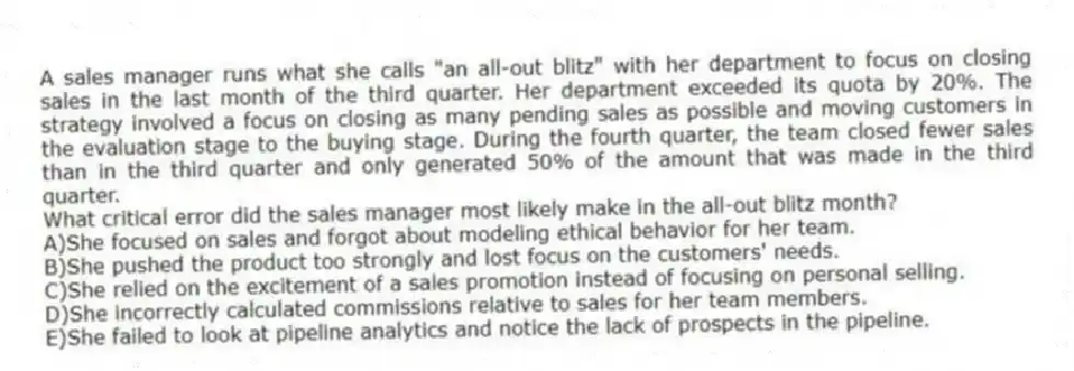 A sales manager runs what she calls "an all-out blitz" with her department to focus on closing sales in the last month of the third quarter. Her department exceeded its quota by 20%. The strategy involved a focus on closing as many pending sales as possible and moving customers in the evaluation stage to the buying stage. During the fourth quarter, the team closed fewer sales than in the third quarter and only generated 50% of the amount that was made in the third quarter.
-What critical error did the sales manager most likely make in the all-out blitz month?
A)She focused on sales and forgot about modeling ethical behavior for her team.
B)She pushed the product too strongly and lost focus on the customers' needs.
C)She relied on the excitement of a sales promotion instead of focusing on personal selling.
D)She incorrectly calculated commissions relative to sales for her team members.
E)She failed to look at pipeline analytics and notice the lack of prospects in the pipeline.