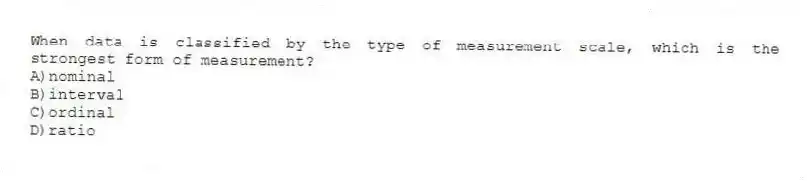 When data is classified by the type of measurement scale, which is the strongest form of measurement?
A)nominal
B)interval
C)ordinal
D)ratio