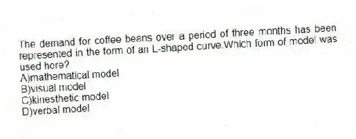 The demand for coffee beans over a period of three months has been represented in the form of an L-shaped curve.Which form of model was used here?
A)mathematical model
B)visual model
C)kinesthetic model
D)verbal model