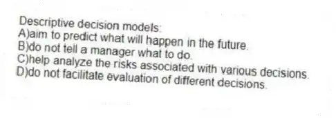 Descriptive decision models:
A)aim to predict what will happen in the future.
B)do not tell a manager what to do.
C)help analyze the risks associated with various decisions.
D)do not facilitate evaluation of different decisions.