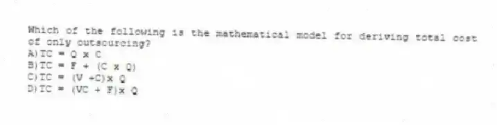 Which of the following is the mathematical model for deriving total cost of only outsourcing?
A)TC = Q x C
B)TC = F + (C x Q)
C)TC = (V +C)x Q
D)TC = (VC + F)x Q