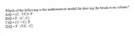 Which of the following is the mathematical model for deriving the break-even volume?
A)Q = (C - VC)+ F
B)Q = F / (C -V)
C)Q = (V + C)/ F
D)Q = F / (VC - C)