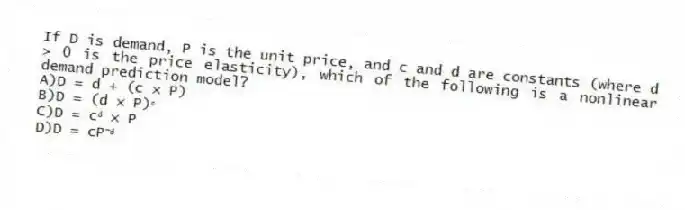 If D is demand, P is the unit price, and c and d are constants (where d > 0 is the price elasticity), which of the following is a nonlinear demand prediction model?
A)D = d + (c × P)
B)D = (d × P)ᶜ
C)D = cᵈ × P
D)D = cP⁻ᵈ