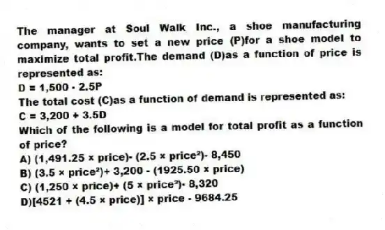 The manager at Soul Walk Inc., a shoe manufacturing company, wants to set a new price (P)for a shoe model to maximize total profit.The demand (D)as a function of price is represented as:
D = 1,500 - 2.5P
The total cost (C)as a function of demand is represented as:
C = 3,200 + 3.5D
Which of the following is a model for total profit as a function of price?
A) (1,491.25 × price)- (2.5 × price²)- 8,450
B) (3.5 × price²)+ 3,200 - (1925.50 × price)
C) (1,250 × price)+ (5 × price²)- 8,320
D)[4521 + (4.5 × price)] × price - 9684.25