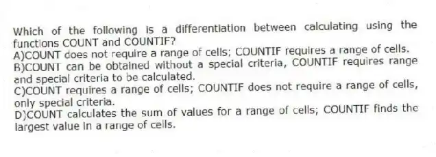 Which of the following is a differentiation between calculating using the functions COUNT and COUNTIF?
A)COUNT does not require a range of cells; COUNTIF requires a range of cells.
B)COUNT can be obtained without a special criteria, COUNTIF requires range and special criteria to be calculated.
C)COUNT requires a range of cells; COUNTIF does not require a range of cells, only special criteria.
D)COUNT calculates the sum of values for a range of cells; COUNTIF finds the largest value in a range of cells.