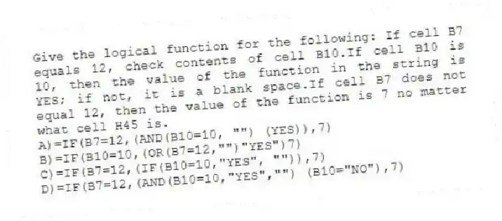 Give the logical function for the following: If cell B7 equals 12, check contents of cell B10.If cell B10 is 10, then the value of the function in the string is YES; if not, it is a blank space.If cell B7 does not equal 12, then the value of the function is 7 no matter what cell H45 is.
A)=IF(B7=12,(AND(B10=10, "") (YES)),7)
B)=IF(B10=10,(OR(B7=12,"")"YES")7)
C)=IF(B7=12,(IF(B10=10,"YES", "")),7)
D)=IF(B7=12,(AND(B10=10,"YES","") (B10="NO"),7)