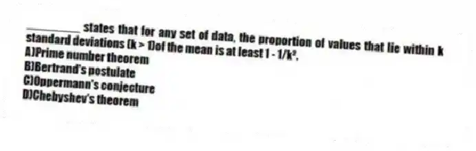 ________ states that for any set of data, the proportion of values that lie within k standard deviations (k > 1)of the mean is at least 1 - 1/k².
A)Prime number theorem
B)Bertrand's postulate
C)Oppermann's conjecture
D)Chebyshev's theorem