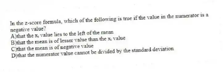 In the z-score formula, which of the following is true if the value in the numerator is a negative value?
A)that the xᵢ value lies to the left of the mean
B)that the mean is of lesser value than the xᵢ value
C)that the mean is of negative value
D)that the numerator value cannot be divided by the standard deviation
