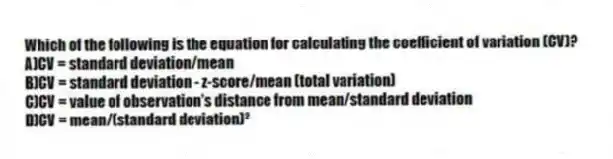 Which of the following is the equation for calculating the coefficient of variation (CV)?
A)CV = standard deviation/mean
B)CV = standard deviation - z-score/mean (total variation)
C)CV = value of observation's distance from mean/standard deviation
D)CV = mean/(standard deviation)²