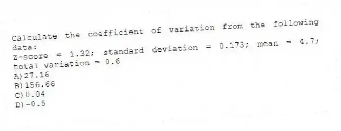 Calculate the coefficient of variation from the following data:
Z-score = 1.32; standard deviation = 0.173; mean = 4.7; total variation = 0.6
A)27.16
B)156.66
C)0.04
D)-0.5