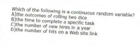 Which of the following is a continuous random variable?
A)the outcomes of rolling two dice
B)the time to complete a specific task
C)the number of new hires in a year
D)the number of hits on a Web site link