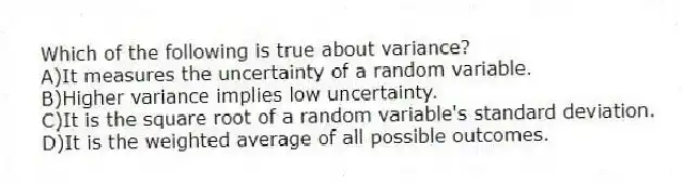 Which of the following is true about variance?
A)It measures the uncertainty of a random variable.
B)Higher variance implies low uncertainty.
C)It is the square root of a random variable's standard deviation.
D)It is the weighted average of all possible outcomes.