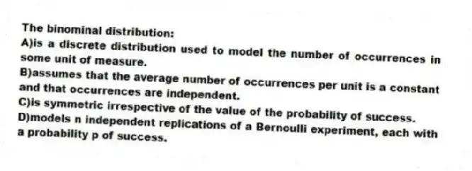 The binominal distribution:
A)is a discrete distribution used to model the number of occurrences in some unit of measure.
B)assumes that the average number of occurrences per unit is a constant and that occurrences are independent.
C)is symmetric irrespective of the value of the probability of success.
D)models n independent replications of a Bernoulli experiment, each with a probability p of success.