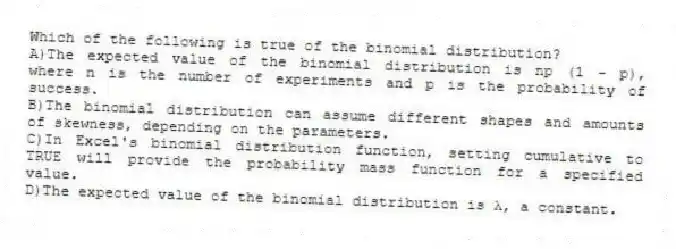 Which of the following is true of the binomial distribution?
A)The expected value of the binomial distribution is np (1 - p), where n is the number of experiments and p is the probability of success.
B)The binomial distribution can assume different shapes and amounts of skewness, depending on the parameters.
C)In Excel's binomial distribution function, setting cumulative to TRUE will provide the probability mass function for a specified value.
D)The expected value of the binomial distribution is λ, a constant.