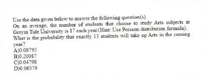 Use the data given below to answer the following question(s).
On an average, the number of students that choose to study Arts subjects at Greyin Tide University is 17 each year.(Hint: Use Poisson distribution formula).
-What is the probability that exactly 13 students will take up Arts in the coming year?
A)0.08795
B)0.20087
C)0.04798
D)0.06579
