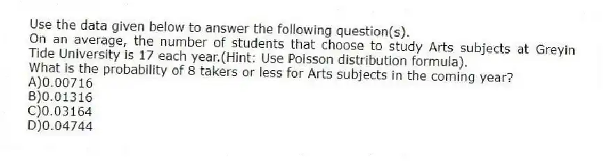 Use the data given below to answer the following question(s).
On an average, the number of students that choose to study Arts subjects at Greyin Tide University is 17 each year.(Hint: Use Poisson distribution formula).
-What is the probability of 8 takers or less for Arts subjects in the coming year?
A)0.00716
B)0.01316
C)0.03164
D)0.04744