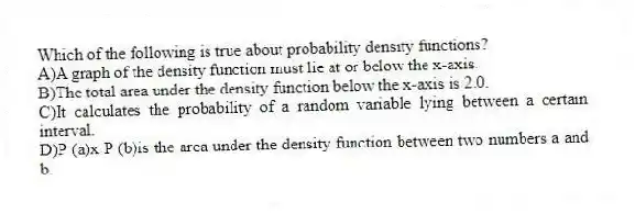 Which of the following is true about probability density functions?
A)A graph of the density function must lie at or below the x-axis.
B)The total area under the density function below the x-axis is 2.0.
C)It calculates the probability of a random variable lying between a certain interval.
D)P (a)x P (b)is the area under the density function between two numbers a and b.