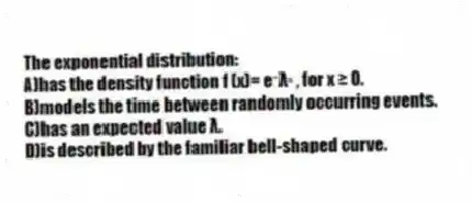 The exponential distribution:
A)has the density function f (x)= e⁻λˣ , for x ≥ 0.
B)models the time between randomly occurring events.
C)has an expected value λ.
D)is described by the familiar bell-shaped curve.