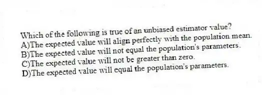 Which of the following is true of an unbiased estimator value?
A)The expected value will align perfectly with the population mean.
B)The expected value will not equal the population's parameters.
C)The expected value will not be greater than zero.
D)The expected value will equal the population's parameters.