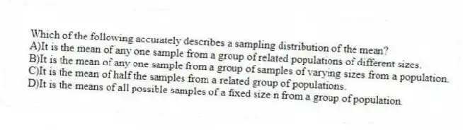 Which of the following accurately describes a sampling distribution of the mean?
A)It is the mean of any one sample from a group of related populations of different sizes.
B)It is the mean of any one sample from a group of samples of varying sizes from a population.
C)It is the mean of half the samples from a related group of populations.
D)It is the means of all possible samples of a fixed size n from a group of population.
