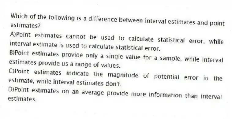 Which of the following is a difference between interval estimates and point estimates?
A)Point estimates cannot be used to calculate statistical error, while interval estimate is used to calculate statistical error.
B)Point estimates provide only a single value for a sample, while interval estimates provide us a range of values.
C)Point estimates indicate the magnitude of potential error in the estimate, while interval estimates don't.
D)Point estimates on an average provide more information than interval estimates.