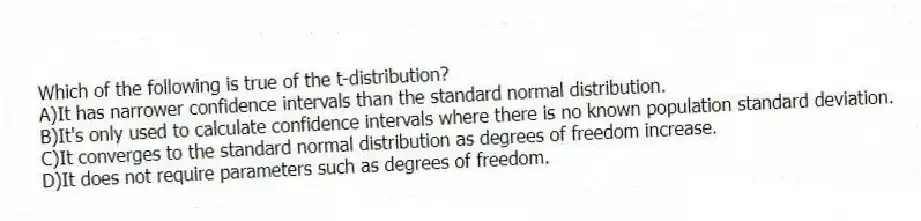 Which of the following is true of the t-distribution?
A)It has narrower confidence intervals than the standard normal distribution.
B)It's only used to calculate confidence intervals where there is no known population standard deviation.
C)It converges to the standard normal distribution as degrees of freedom increase.
D)It does not require parameters such as degrees of freedom.