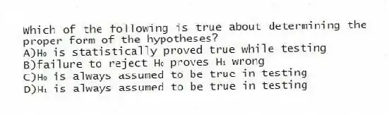Which of the following is true about determining the proper form of the hypotheses?
A)H₀ is statistically proved true while testing
B)failure to reject H₀ proves H₁ wrong
C)H₀ is always assumed to be true in testing
D)H₁ is always assumed to be true in testing