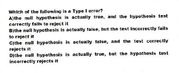 Which of the following is a Type I error?
A)the null hypothesis is actually true, and the hypothesis test correctly fails to reject it
B)the null hypothesis is actually false, but the test incorrectly fails to reject it
C)the null hypothesis is actually false, and the test correctly rejects it
D)the null hypothesis is actually true, but the hypothesis test incorrectly rejects it