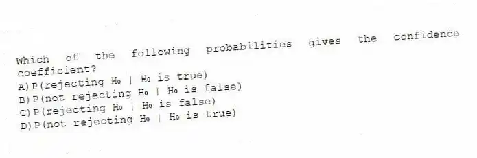 Which of the following probabilities gives the confidence coefficient?
A)P(rejecting H₀ | H₀ is true)
B)P(not rejecting H₀ | H₀ is false)
C)P(rejecting H₀ | H₀ is false)
D)P(not rejecting H₀ | H₀ is true)