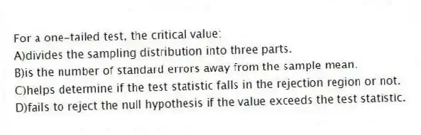 For a one-tailed test, the critical value:
A)divides the sampling distribution into three parts.
B)is the number of standard errors away from the sample mean.
C)helps determine if the test statistic falls in the rejection region or not.
D)fails to reject the null hypothesis if the value exceeds the test statistic.