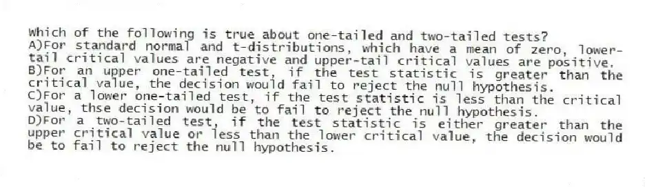 Which of the following is true about one-tailed and two-tailed tests?
A)For standard normal and t-distributions, which have a mean of zero, lower-tail critical values are negative and upper-tail critical values are positive.
B)For an upper one-tailed test, if the test statistic is greater than the critical value, the decision would fail to reject the null hypothesis.
C)For a lower one-tailed test, if the test statistic is less than the critical value, thse decision would be to fail to reject the null hypothesis.
D)For a two-tailed test, if the test statistic is either greater than the upper critical value or less than the lower critical value, the decision would be to fail to reject the null hypothesis.