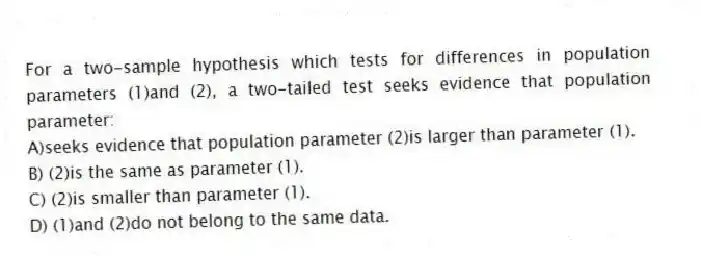 For a two-sample hypothesis which tests for differences in population parameters (1)and (2), a two-tailed test seeks evidence that population parameter:
A)seeks evidence that population parameter (2)is larger than parameter (1).
B) (2)is the same as parameter (1).
C) (2)is smaller than parameter (1).
D) (1)and (2)do not belong to the same data.