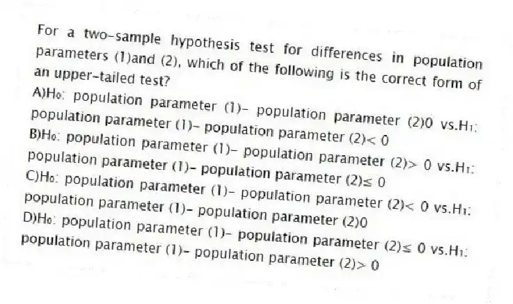 For a two-sample hypothesis test for differences in population parameters (1)and (2), which of the following is the correct form of an upper-tailed test?
A)H₀: population parameter (1)- population parameter (2)0 vs.H₁: population parameter (1)- population parameter (2)< 0
B)H₀: population parameter (1)- population parameter (2)> 0 vs.H₁: population parameter (1)- population parameter (2)≤ 0
C)H₀: population parameter (1)- population parameter (2)< 0 vs.H₁: population parameter (1)- population parameter (2)0
D)H₀: population parameter (1)- population parameter (2)≤ 0 vs.H₁: population parameter (1)- population parameter (2)> 0