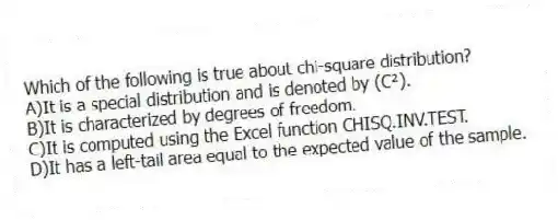 Which of the following is true about chi-square distribution?
A)It is a special distribution and is denoted by (C²).
B)It is characterized by degrees of freedom.
C)It is computed using the Excel function CHISQ.INV.TEST.
D)It has a left-tail area equal to the expected value of the sample.