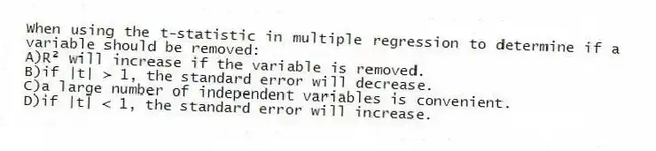When using the t-statistic in multiple regression to determine if a variable should be removed:
A)R² will increase if the variable is removed.
B)if |t| > 1, the standard error will decrease.
C)a large number of independent variables is convenient.
D)if |t| < 1, the standard error will increase.