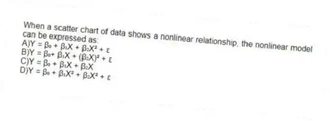 When a scatter chart of data shows a nonlinear relationship, the nonlinear model can be expressed as:
A)Y = β₀ + β₁X + β₂X² + ε
B)Y = β₀+ β₁X + (β₂X)² + ε
C)Y = β₀ + β₁X + β₂X
D)Y = β₀ + β₁X² + β₂X² + ε