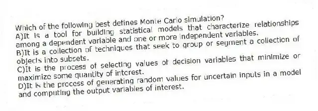 Which of the following best defines Monte Carlo simulation?
A)It is a tool for building statistical models that characterize relationships among a dependent variable and one or more independent variables.
B)It is a collection of techniques that seek to group or segment a collection of objects into subsets.
C)It is the process of selecting values of decision variables that minimize or maximize some quantity of interest.
D)It is the process of generating random values for uncertain inputs in a model and computing the output variables of interest.