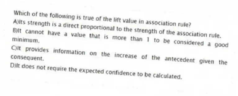 Which of the following is true of the lift value in association rule?
A)Its strength is a direct proportional to the strength of the association rule.
B)It cannot have a value that is more than 1 to be considered a good minimum.
C)It provides information on the increase of the antecedent given the consequent.
D)It does not require the expected confidence to be calculated.