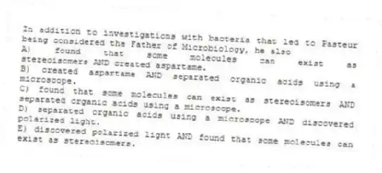 In addition to investigations with bacteria that led to Pasteur being considered the Father of Microbiology, he also
A) found that some molecules can exist as stereoisomers AND created aspartame.
B) created aspartame AND separated organic acids using a microscope.
C) found that some molecules can exist as stereoisomers AND separated organic acids using a microscope.
D) separated organic acids using a microscope AND discovered polarized light.
E) discovered polarized light AND found that some molecules can exist as stereoisomers.